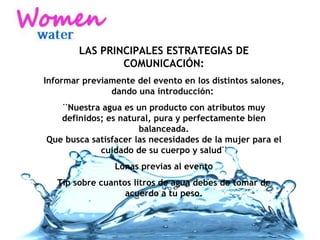 LAS PRINCIPALES ESTRATEGIAS DE COMUNICACIÓN: Informar previamente del evento en los distintos salones, dando una introducción:  ¨Nuestra agua es un producto con atributos muy definidos; es natural, pura y perfectamente bien balanceada. Que busca satisfacer las necesidades de la mujer para el cuidado de su cuerpo y salud¨ Lonas previas al evento Tip sobre cuantos litros de agua debes de tomar de acuerdo a tu peso. 