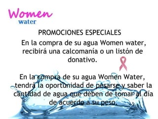 PROMOCIONES ESPECIALES En la compra de su agua Women water, recibirá una calcomanía o un listón de donativo. En la compra de su agua Women Water,  tendrá la oportunidad de pesarse y saber la cantidad de agua que deben de tomar al día de acuerdo a su peso. 
