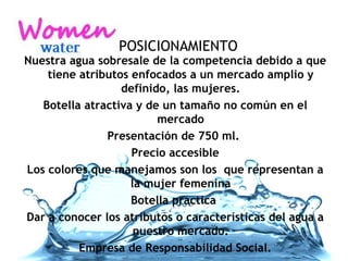 Nuestra agua sobresale de la competencia debido a que tiene atributos enfocados a un mercado amplio y definido, las mujeres. Botella atractiva y de un tamaño no común en el mercado Presentación de 750 ml.  Precio accesible Los colores que manejamos son los  que representan a la mujer femenina Botella practica  Dar a conocer los atributos o características del agua a nuestro mercado. Empresa de Responsabilidad Social. POSICIONAMIENTO 