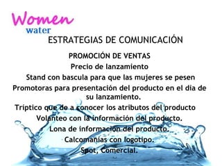 ESTRATEGIAS DE COMUNICACIÓN PROMOCIÓN DE VENTAS Precio de lanzamiento Stand con bascula para que las mujeres se pesen Promotoras para presentación del producto en el día de su lanzamiento. Tríptico que de a conocer los atributos del producto  Volanteo con la información del producto. Lona de información del producto. Calcomanías con logotipo. Spot, Comercial. 