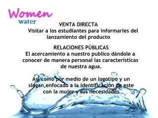 VENTA DIRECTA   Visitar a los estudiantes para informarles del lanzamiento del producto RELACIONES PÚBLICAS El acercamiento a nuestro publico dándole a  conocer de manera personal las características  de nuestra agua. Así como por medio de un logotipo y un slogan,enfocado a la identificación de este  con la mujer y sus necesidades 