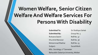 WomenWelfare, Senior Citizen
Welfare And Welfare Services For
PersonsWith Disability
Submitted To: Sir Shafique Sahab
Submitted By: Group No. 5
Ruksana Qasim Roll No. 37
Khurshid Manzoor Roll No. 36
Muhammad Iftakhar Roll No. 13
Subject: SocialWork
MSc. Sociology 2nd Samester
Bahauddin Zakariya University, Multan
 