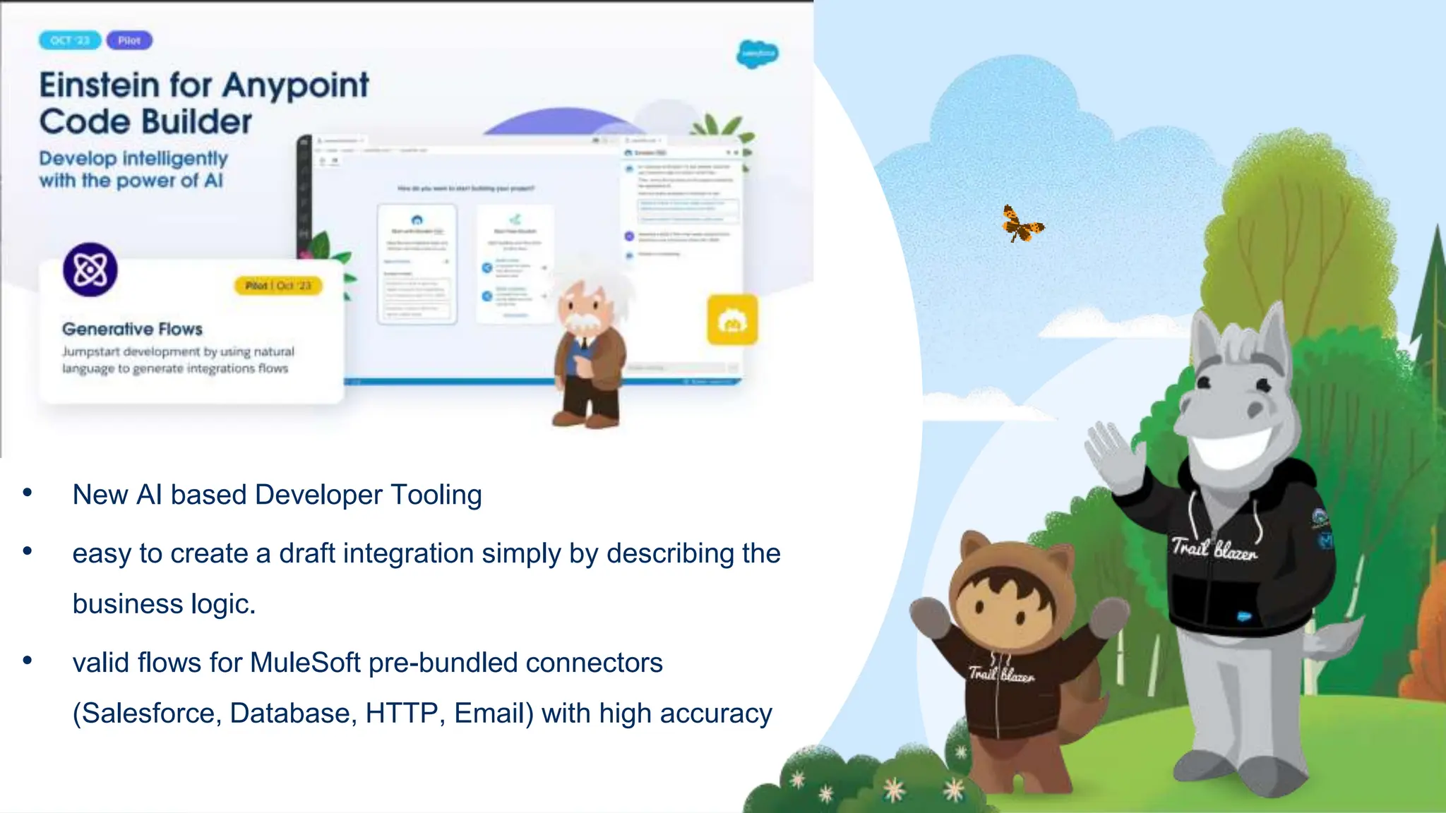 • New AI based Developer Tooling
• easy to create a draft integration simply by describing the
business logic.
• valid flows for MuleSoft pre-bundled connectors
(Salesforce, Database, HTTP, Email) with high accuracy
 