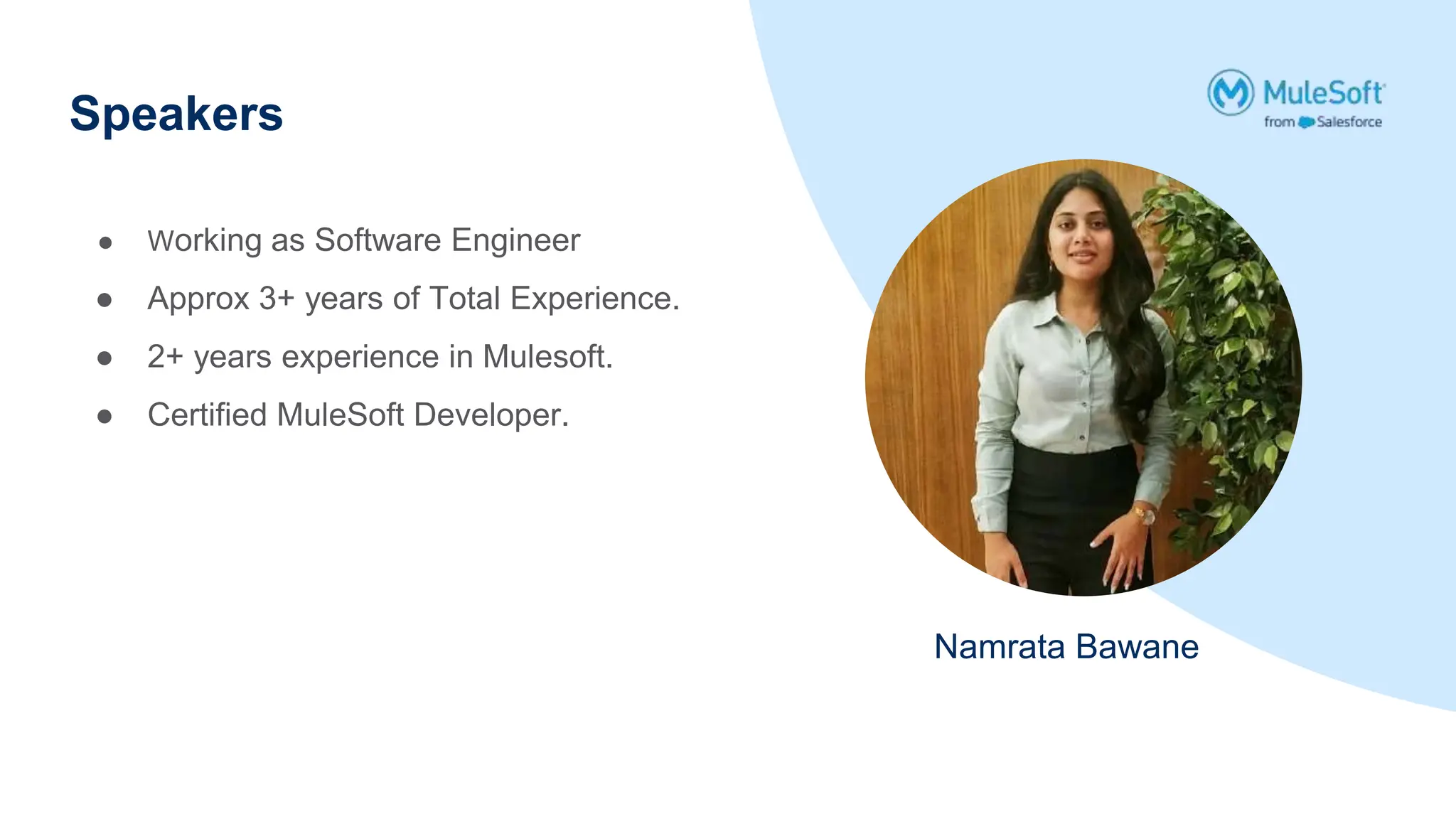 Speakers
Namrata Bawane
● Working as Software Engineer
● Approx 3+ years of Total Experience.
● 2+ years experience in Mulesoft.
● Certified MuleSoft Developer.
 