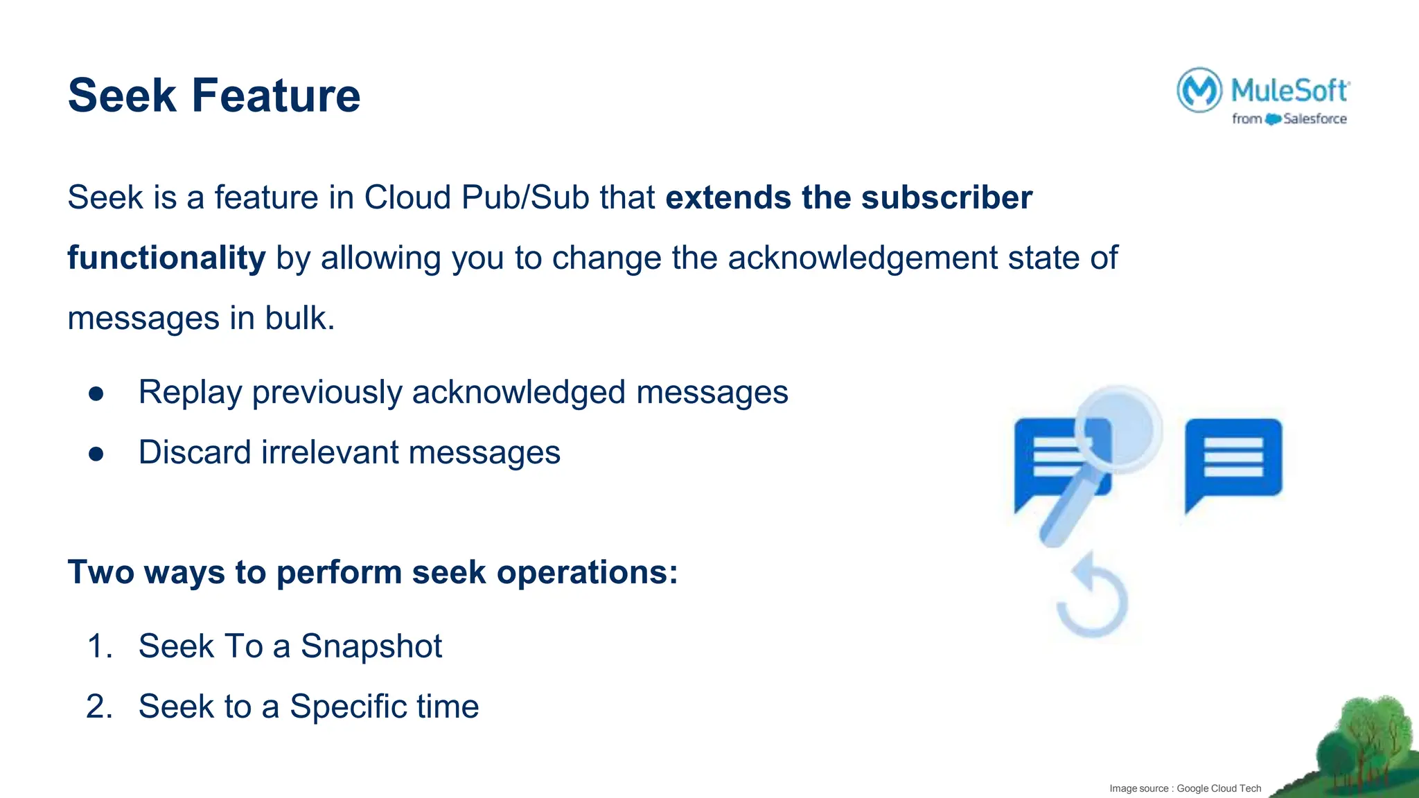 Seek Feature
Seek is a feature in Cloud Pub/Sub that extends the subscriber
functionality by allowing you to change the acknowledgement state of
messages in bulk.
● Replay previously acknowledged messages
● Discard irrelevant messages
Two ways to perform seek operations:
1. Seek To a Snapshot
2. Seek to a Specific time
Image source : Google Cloud Tech
 