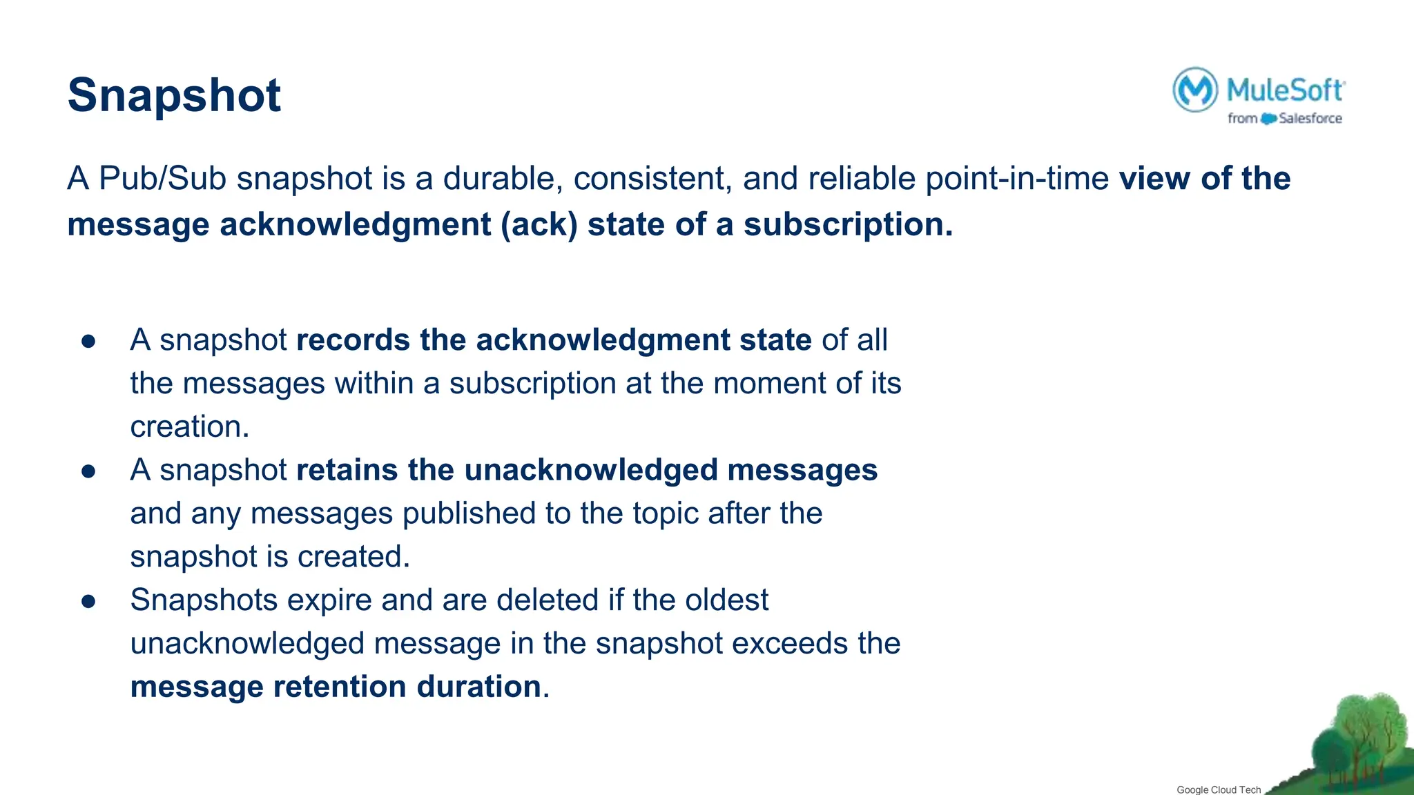 Snapshot
A Pub/Sub snapshot is a durable, consistent, and reliable point-in-time view of the
message acknowledgment (ack) state of a subscription.
● A snapshot records the acknowledgment state of all
the messages within a subscription at the moment of its
creation.
● A snapshot retains the unacknowledged messages
and any messages published to the topic after the
snapshot is created.
● Snapshots expire and are deleted if the oldest
unacknowledged message in the snapshot exceeds the
message retention duration.
Google Cloud Tech
 