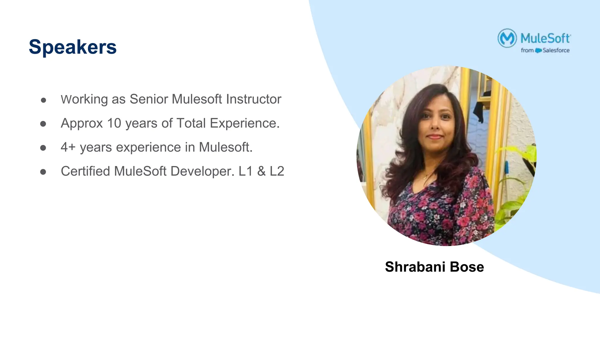 Speakers
Shrabani Bose
● Working as Senior Mulesoft Instructor
● Approx 10 years of Total Experience.
● 4+ years experience in Mulesoft.
● Certified MuleSoft Developer. L1 & L2
 