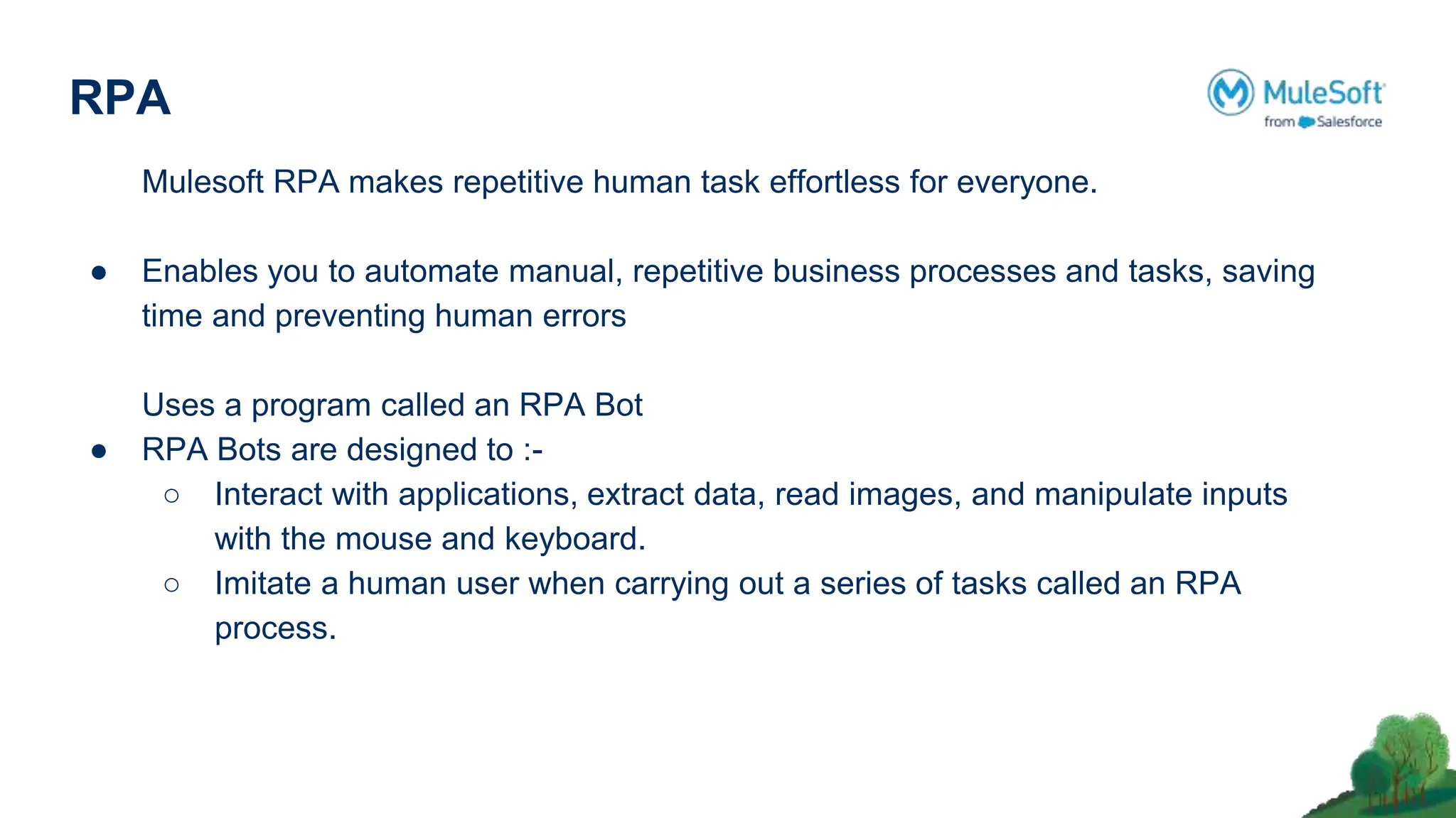 RPA
Mulesoft RPA makes repetitive human task effortless for everyone.
● Enables you to automate manual, repetitive business processes and tasks, saving
time and preventing human errors
Uses a program called an RPA Bot
● RPA Bots are designed to :-
○ Interact with applications, extract data, read images, and manipulate inputs
with the mouse and keyboard.
○ Imitate a human user when carrying out a series of tasks called an RPA
process.
 