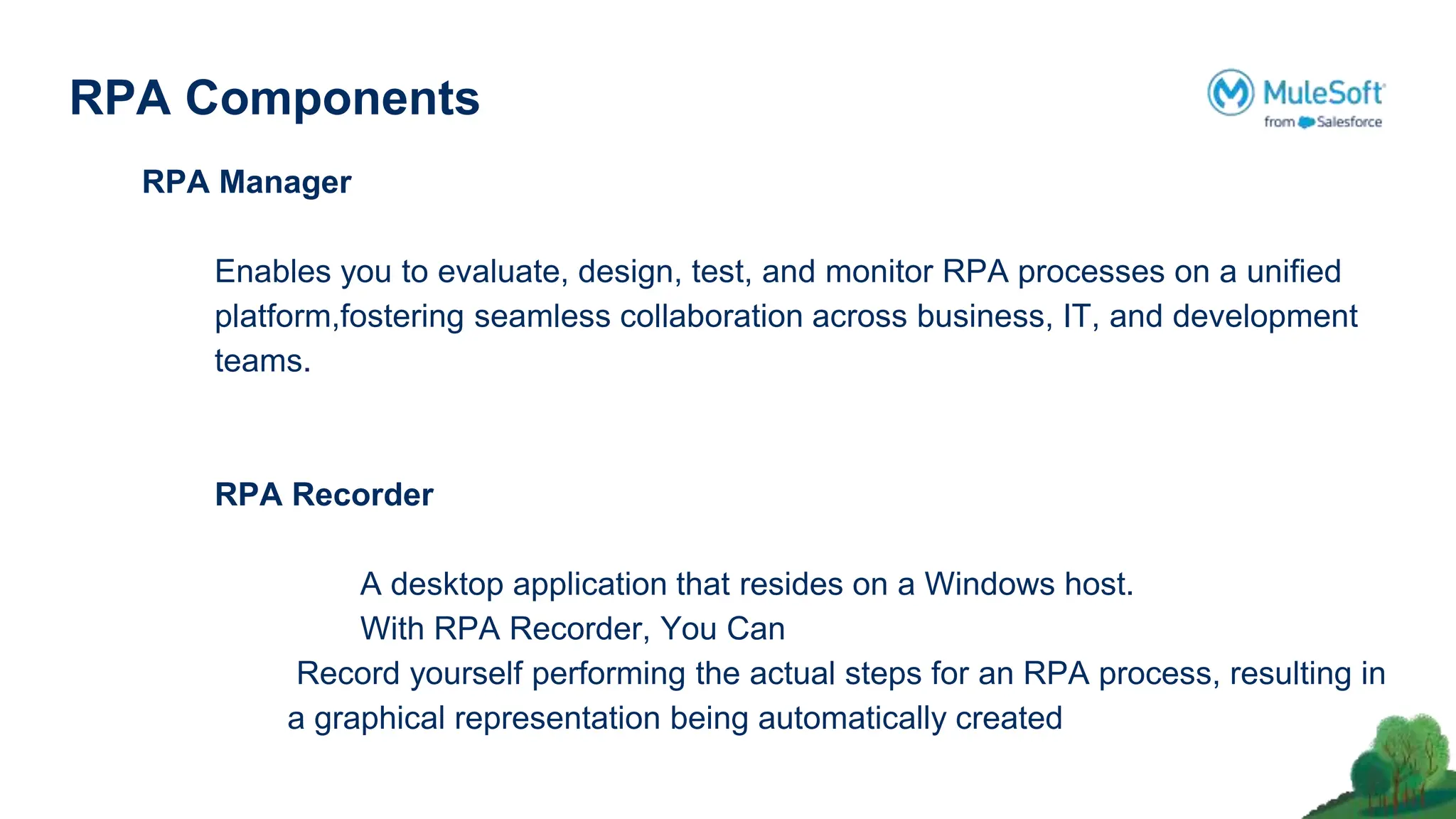 RPA Components
RPA Manager
Enables you to evaluate, design, test, and monitor RPA processes on a uniﬁed
platform,fostering seamless collaboration across business, IT, and development
teams.
RPA Recorder
A desktop application that resides on a Windows host.
With RPA Recorder, You Can
Record yourself performing the actual steps for an RPA process, resulting in
a graphical representation being automatically created
 
