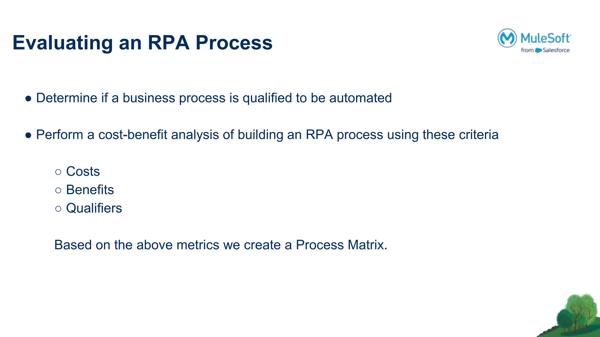 Evaluating an RPA Process
● Determine if a business process is qualiﬁed to be automated
● Perform a cost-beneﬁt analysis of building an RPA process using these criteria
○ Costs
○ Beneﬁts
○ Qualiﬁers
Based on the above metrics we create a Process Matrix.
 
