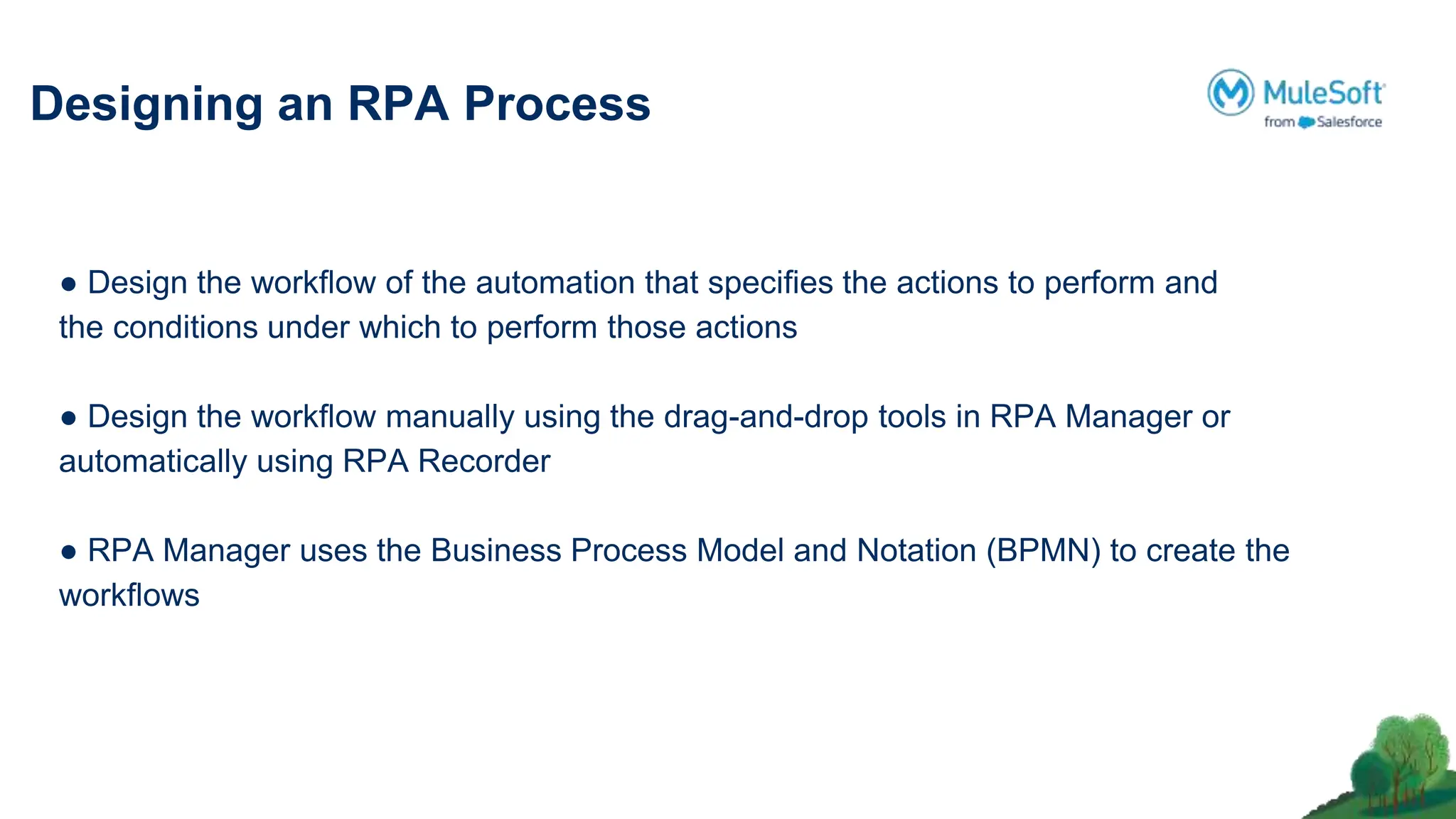 Designing an RPA Process
● Design the workﬂow of the automation that speciﬁes the actions to perform and
the conditions under which to perform those actions
● Design the workﬂow manually using the drag-and-drop tools in RPA Manager or
automatically using RPA Recorder
● RPA Manager uses the Business Process Model and Notation (BPMN) to create the
workﬂows
 