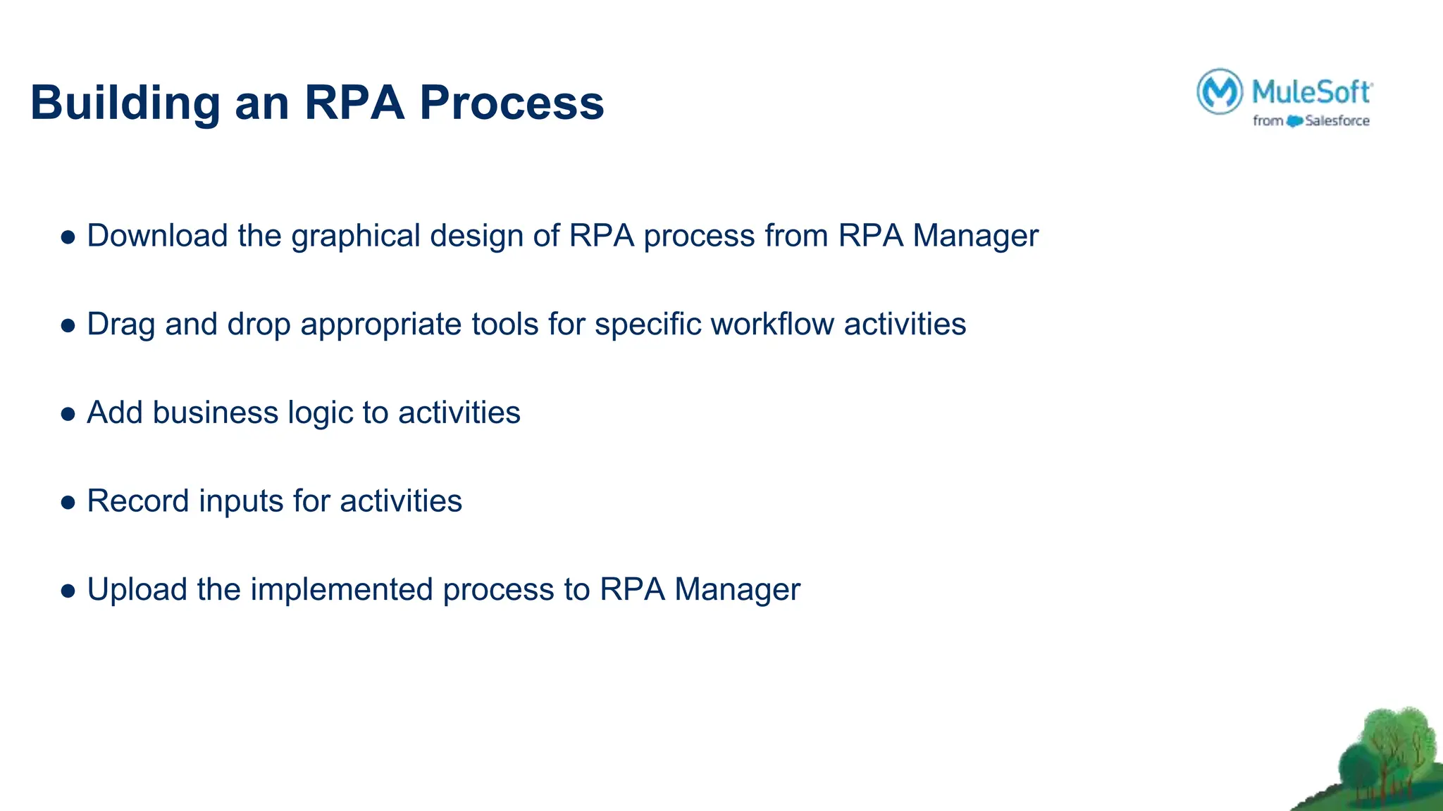 Building an RPA Process
● Download the graphical design of RPA process from RPA Manager
● Drag and drop appropriate tools for speciﬁc workﬂow activities
● Add business logic to activities
● Record inputs for activities
● Upload the implemented process to RPA Manager
 