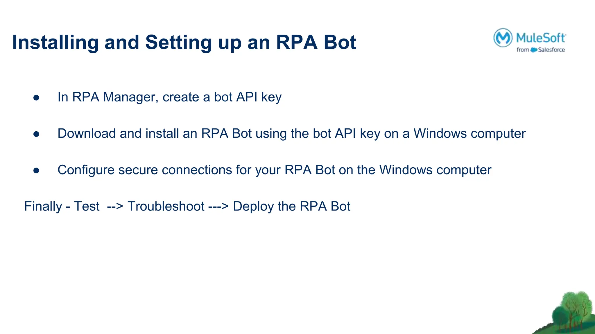 Installing and Setting up an RPA Bot
● In RPA Manager, create a bot API key
● Download and install an RPA Bot using the bot API key on a Windows computer
● Conﬁgure secure connections for your RPA Bot on the Windows computer
Finally - Test --> Troubleshoot ---> Deploy the RPA Bot
 