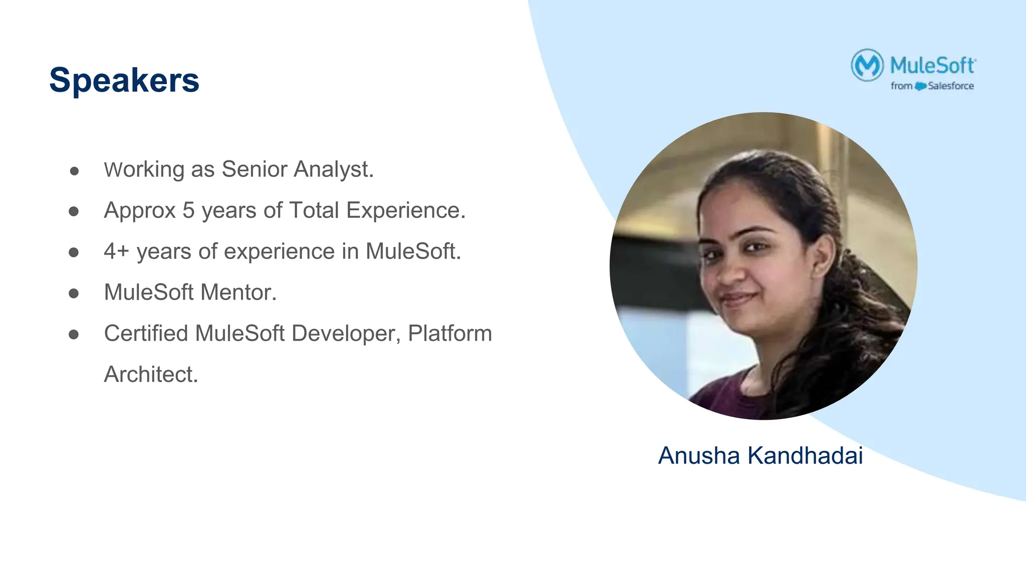 Speakers
Anusha Kandhadai
● Working as Senior Analyst.
● Approx 5 years of Total Experience.
● 4+ years of experience in MuleSoft.
● MuleSoft Mentor.
● Certified MuleSoft Developer, Platform
Architect.
 