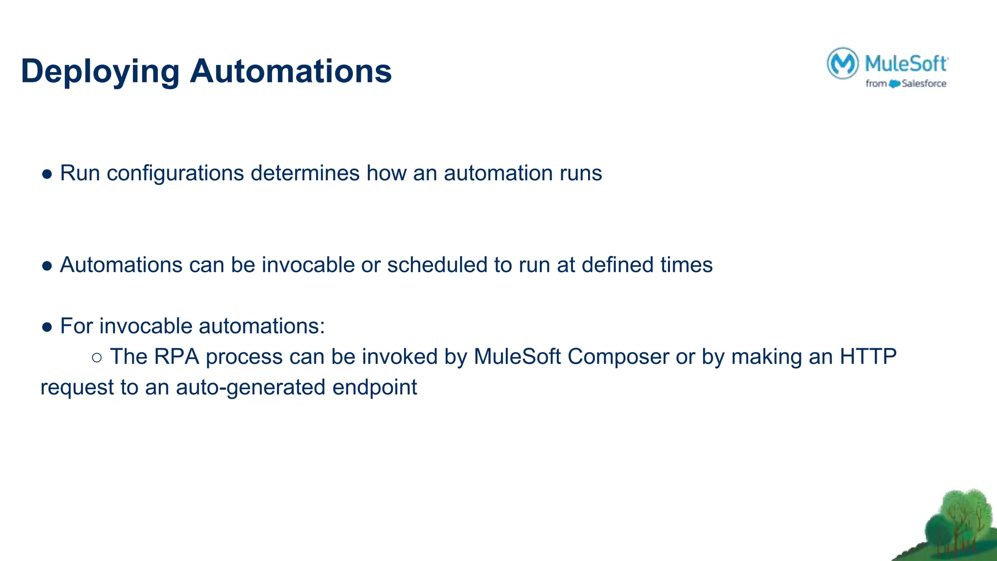 Deploying Automations
● Run conﬁgurations determines how an automation runs
● Automations can be invocable or scheduled to run at deﬁned times
● For invocable automations:
○ The RPA process can be invoked by MuleSoft Composer or by making an HTTP
request to an auto-generated endpoint
 