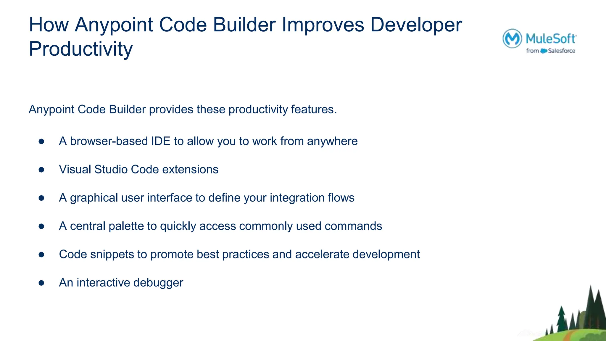 How Anypoint Code Builder Improves Developer
Productivity
Anypoint Code Builder provides these productivity features.
● A browser-based IDE to allow you to work from anywhere
● Visual Studio Code extensions
● A graphical user interface to define your integration flows
● A central palette to quickly access commonly used commands
● Code snippets to promote best practices and accelerate development
● An interactive debugger
 