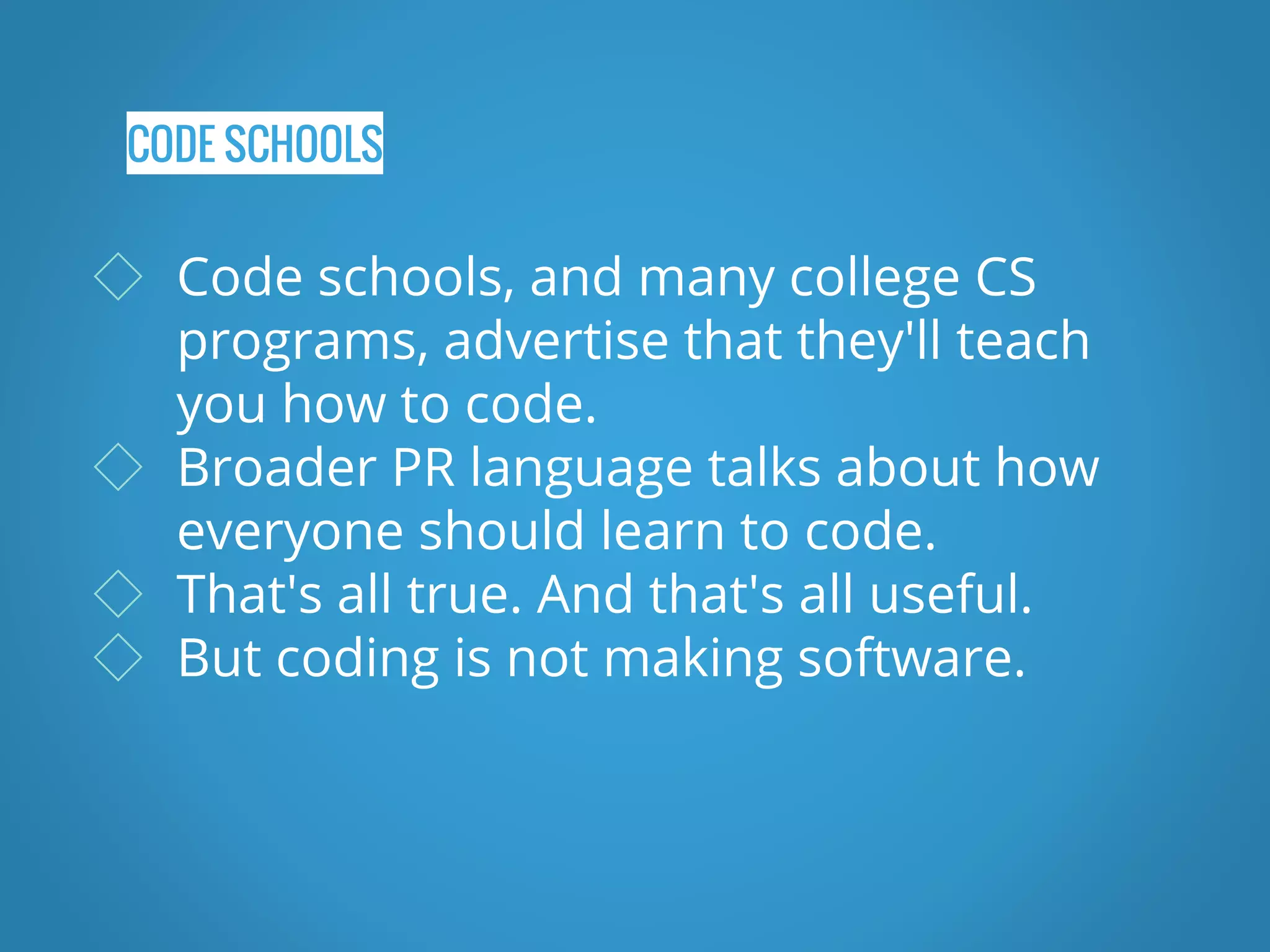CODE SCHOOLS ◇ Code schools, and many college CS programs, advertise that they'll teach you how to code. ◇ Broader PR language talks about how everyone should learn to code. ◇ That's all true. And that's all useful. ◇ But coding is not making software. 