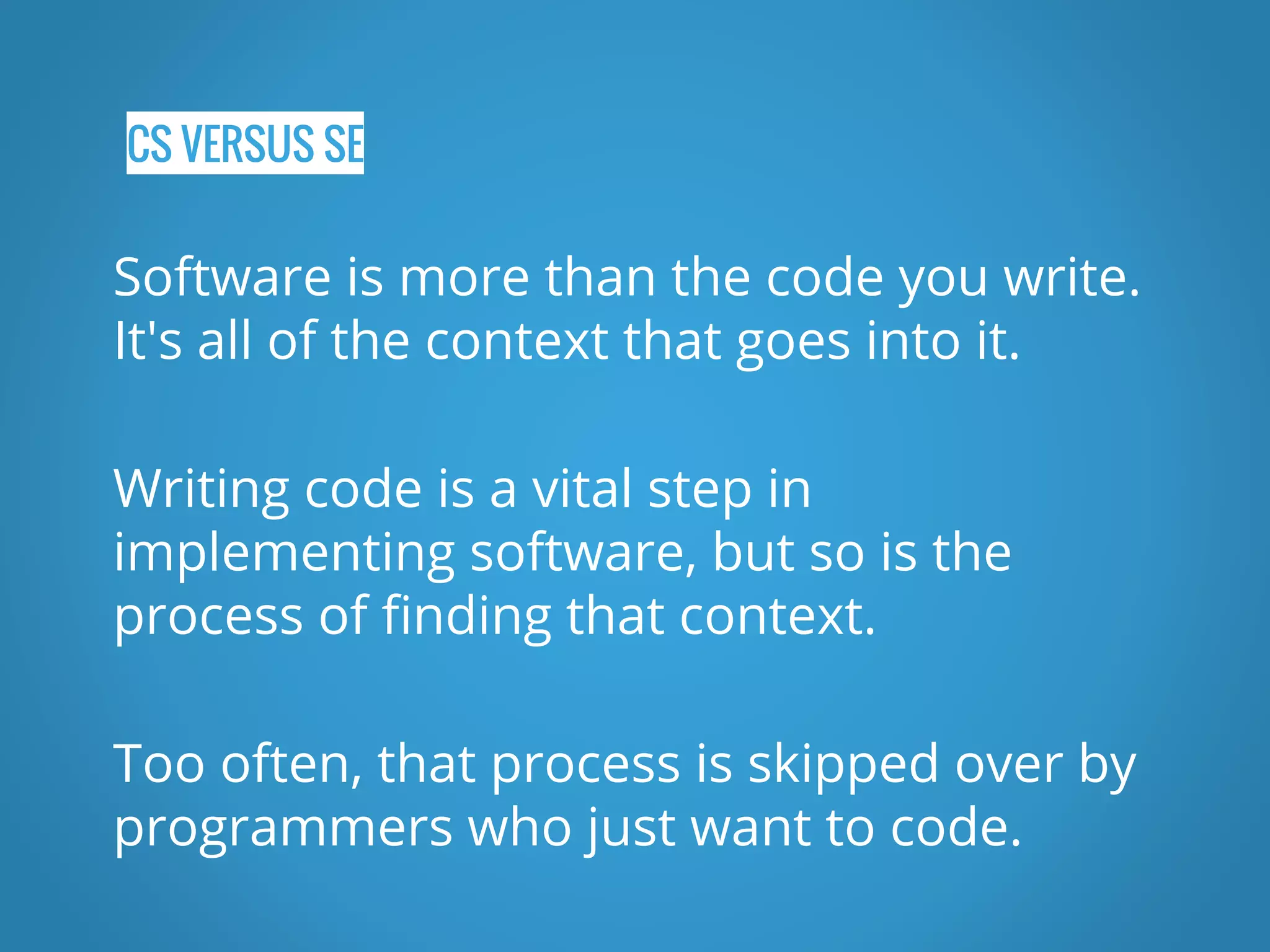 CS VERSUS SE Software is more than the code you write. It's all of the context that goes into it. Writing code is a vital step in implementing software, but so is the process of finding that context. Too often, that process is skipped over by programmers who just want to code. 