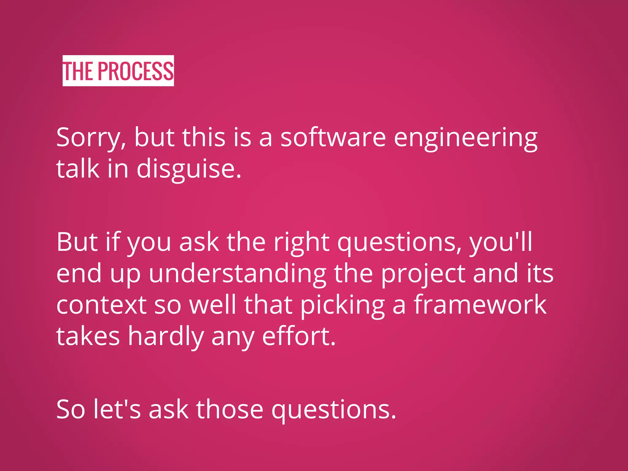 THE PROCESS Sorry, but this is a software engineering talk in disguise. But if you ask the right questions, you'll end up understanding the project and its context so well that picking a framework takes hardly any effort. So let's ask those questions. 