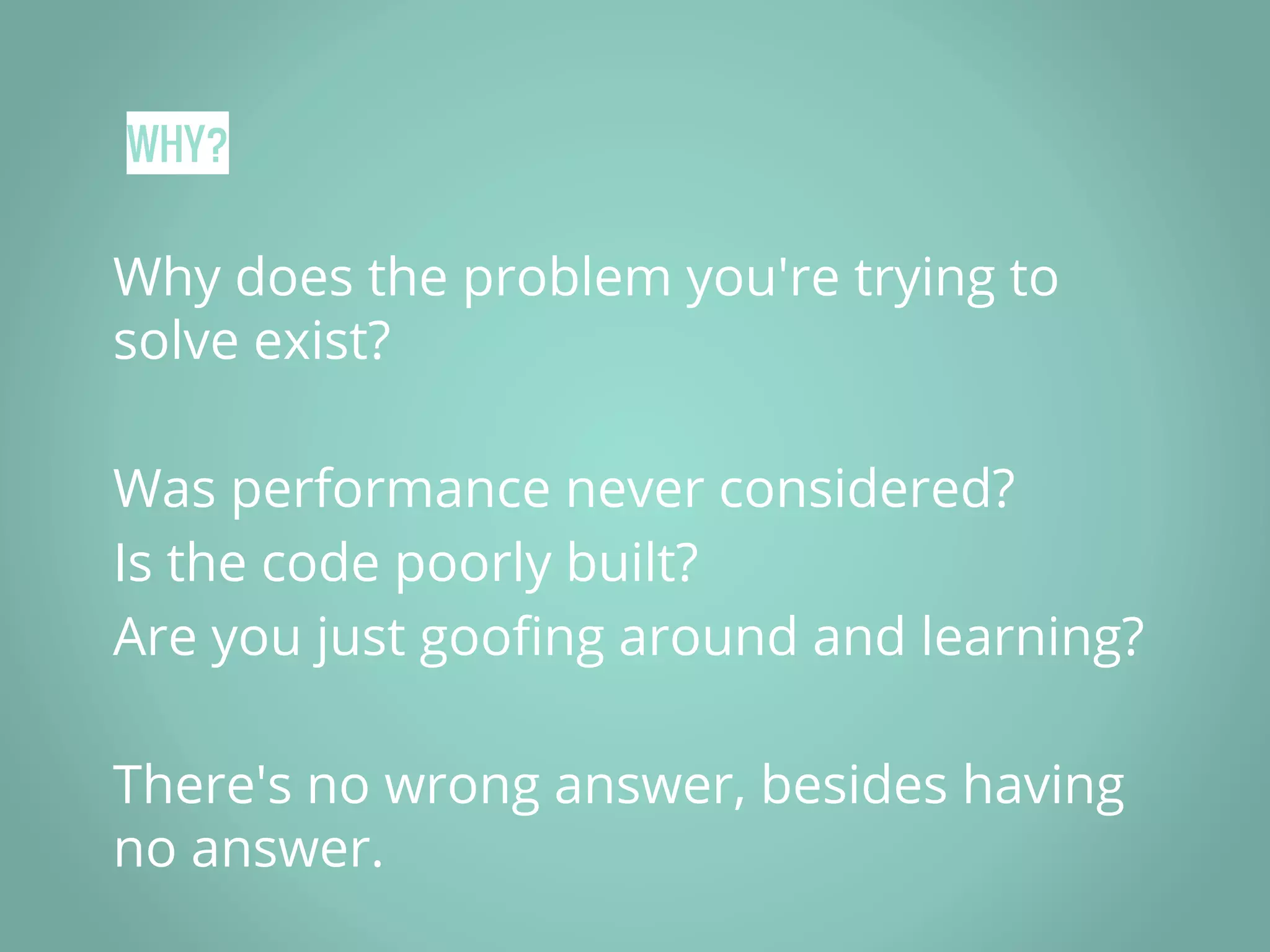 WHY? Why does the problem you're trying to solve exist? Was performance never considered? Is the code poorly built? Are you just goofing around and learning? There's no wrong answer, besides having no answer. 