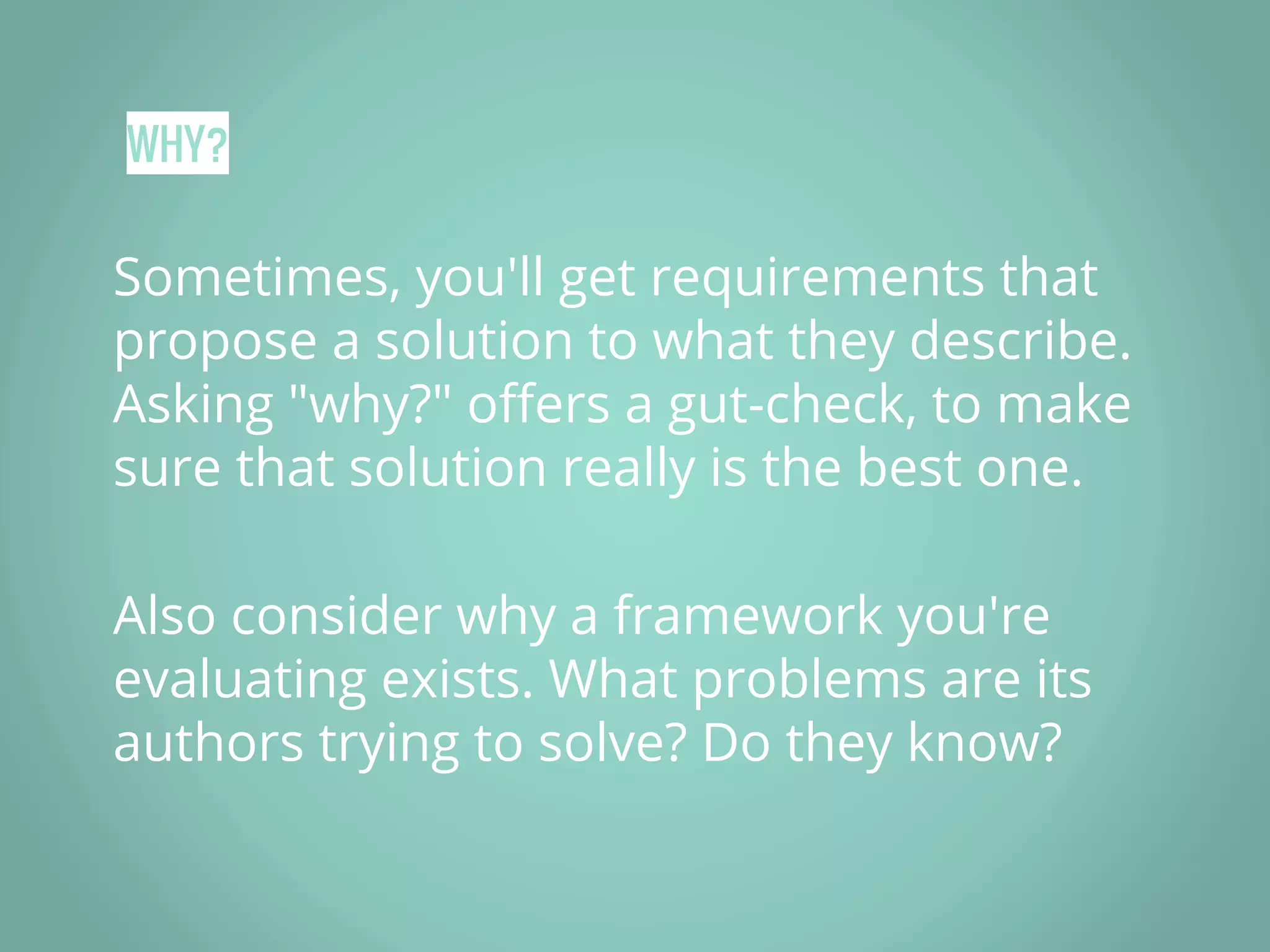 WHY? Sometimes, you'll get requirements that propose a solution to what they describe. Asking "why?" offers a gut-check, to make sure that solution really is the best one. Also consider why a framework you're evaluating exists. What problems are its authors trying to solve? Do they know? 