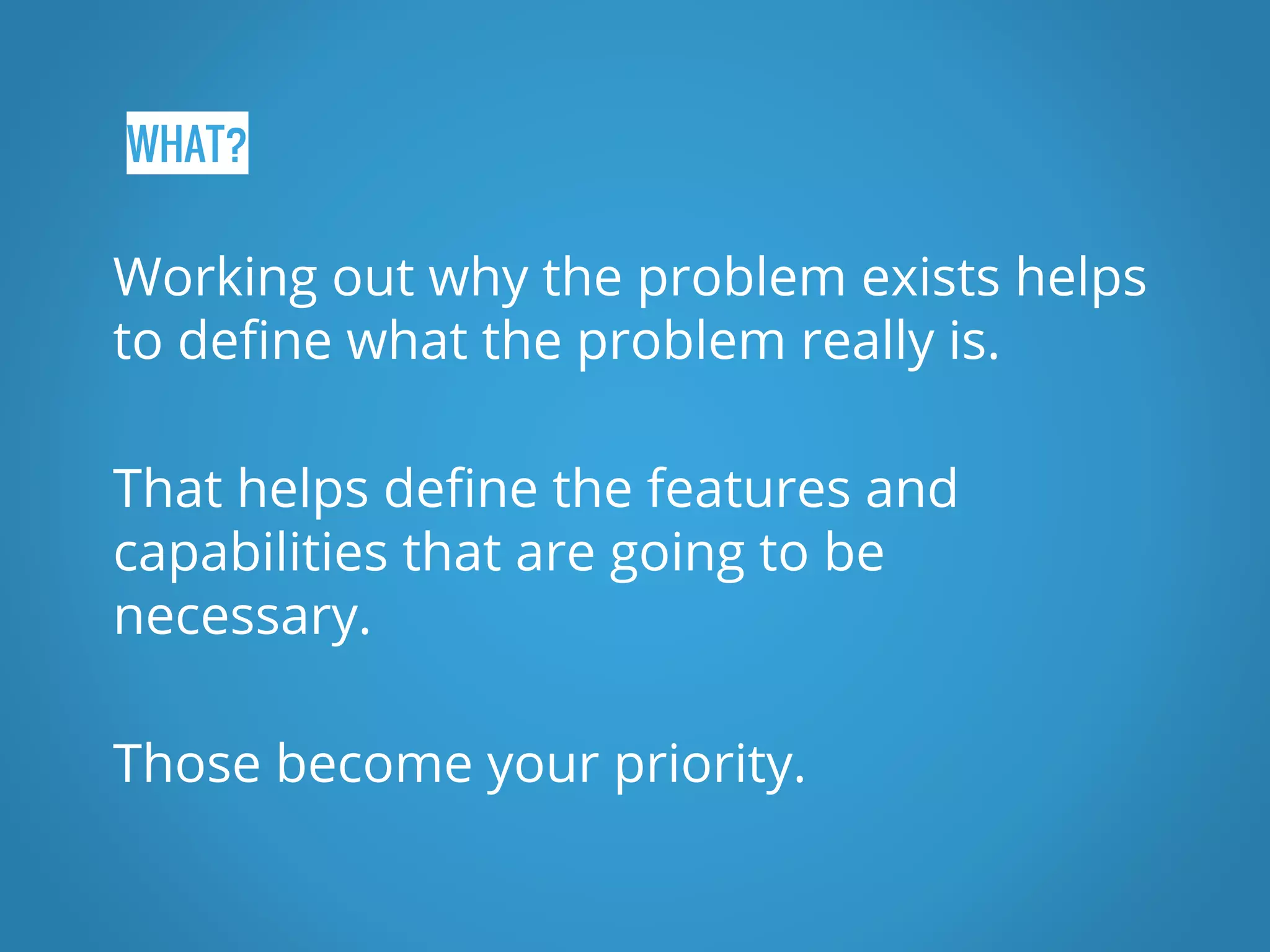 WHAT? Working out why the problem exists helps to define what the problem really is. That helps define the features and capabilities that are going to be necessary. Those become your priority. 