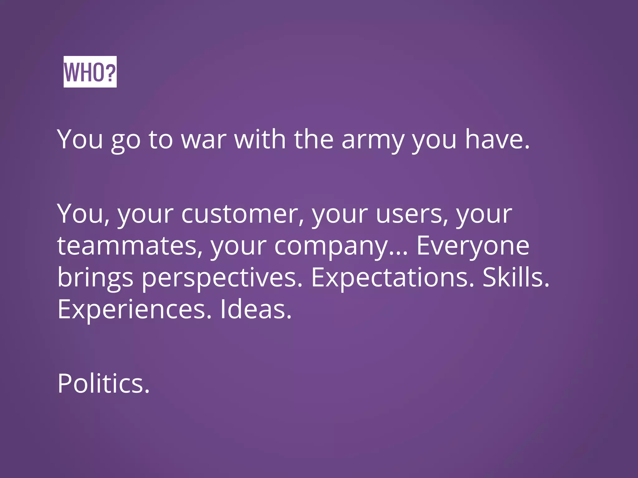 WHO? You go to war with the army you have. You, your customer, your users, your teammates, your company… Everyone brings perspectives. Expectations. Skills. Experiences. Ideas. Politics. 