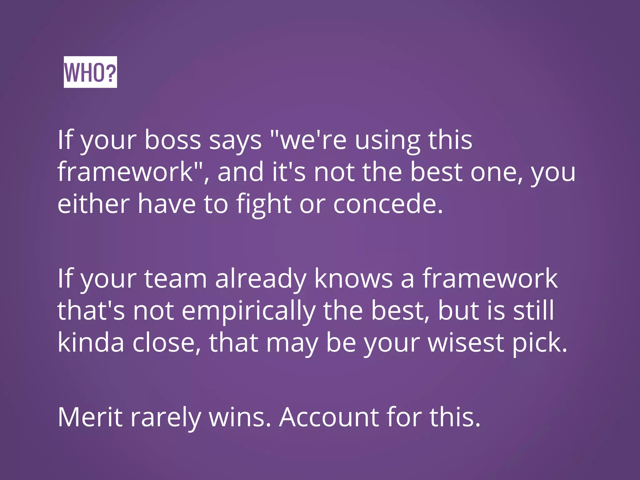 WHO? If your boss says "we're using this framework", and it's not the best one, you either have to fight or concede. If your team already knows a framework that's not empirically the best, but is still kinda close, that may be your wisest pick. Merit rarely wins. Account for this. 