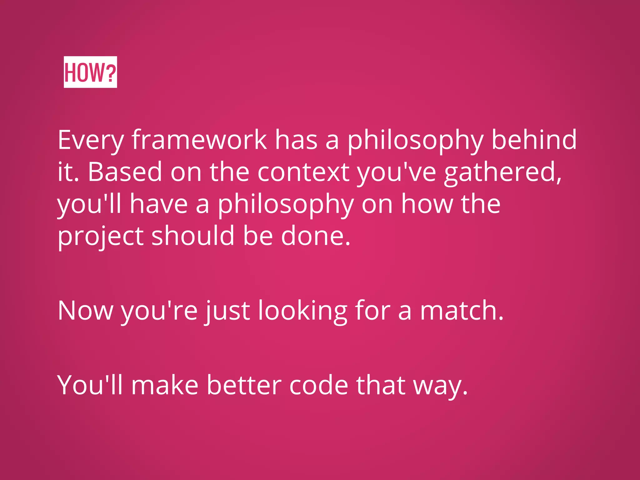 HOW? Every framework has a philosophy behind it. Based on the context you've gathered, you'll have a philosophy on how the project should be done. Now you're just looking for a match. You'll make better code that way. 