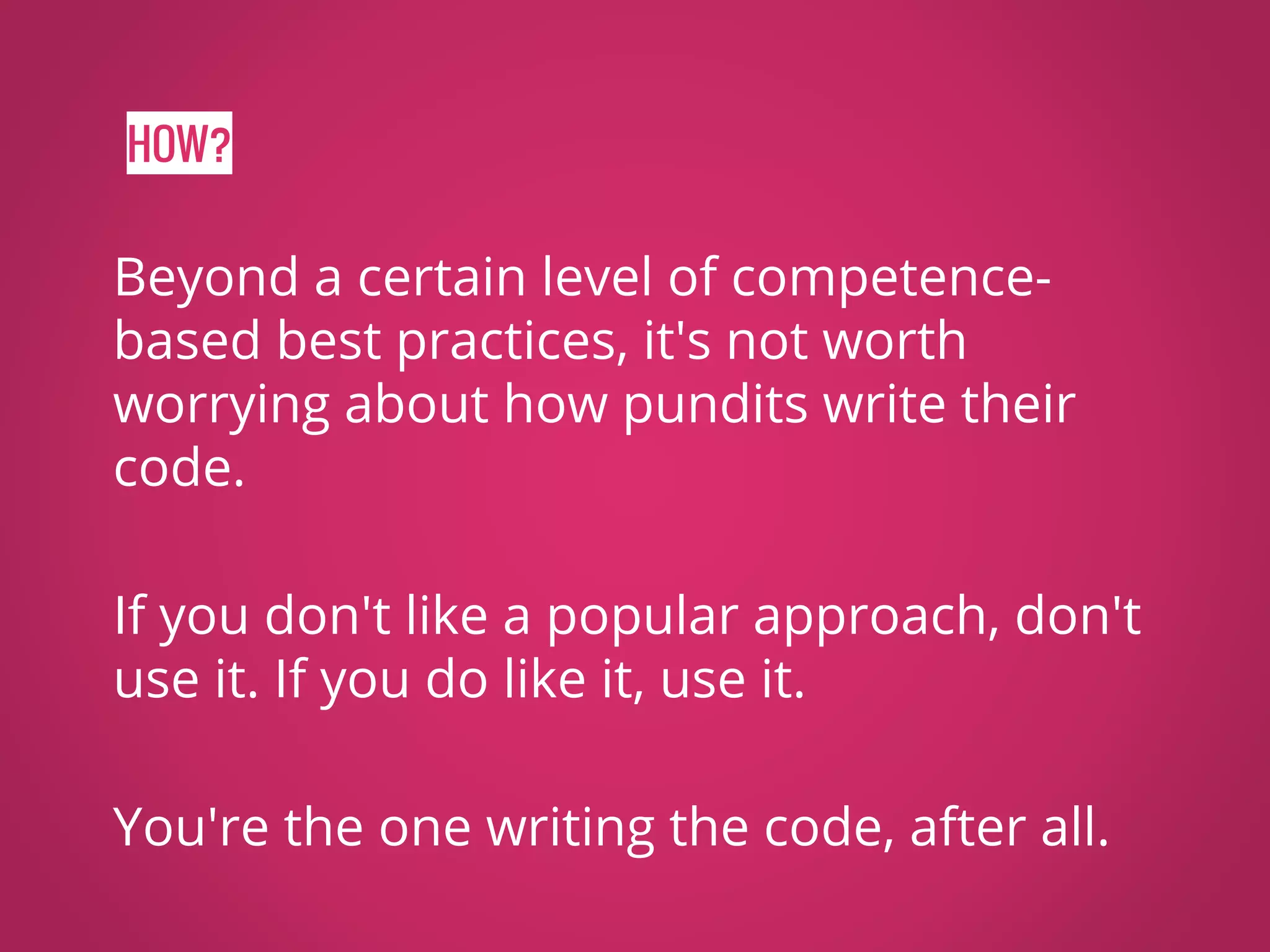 HOW? Beyond a certain level of competence- based best practices, it's not worth worrying about how pundits write their code. If you don't like a popular approach, don't use it. If you do like it, use it. You're the one writing the code, after all. 