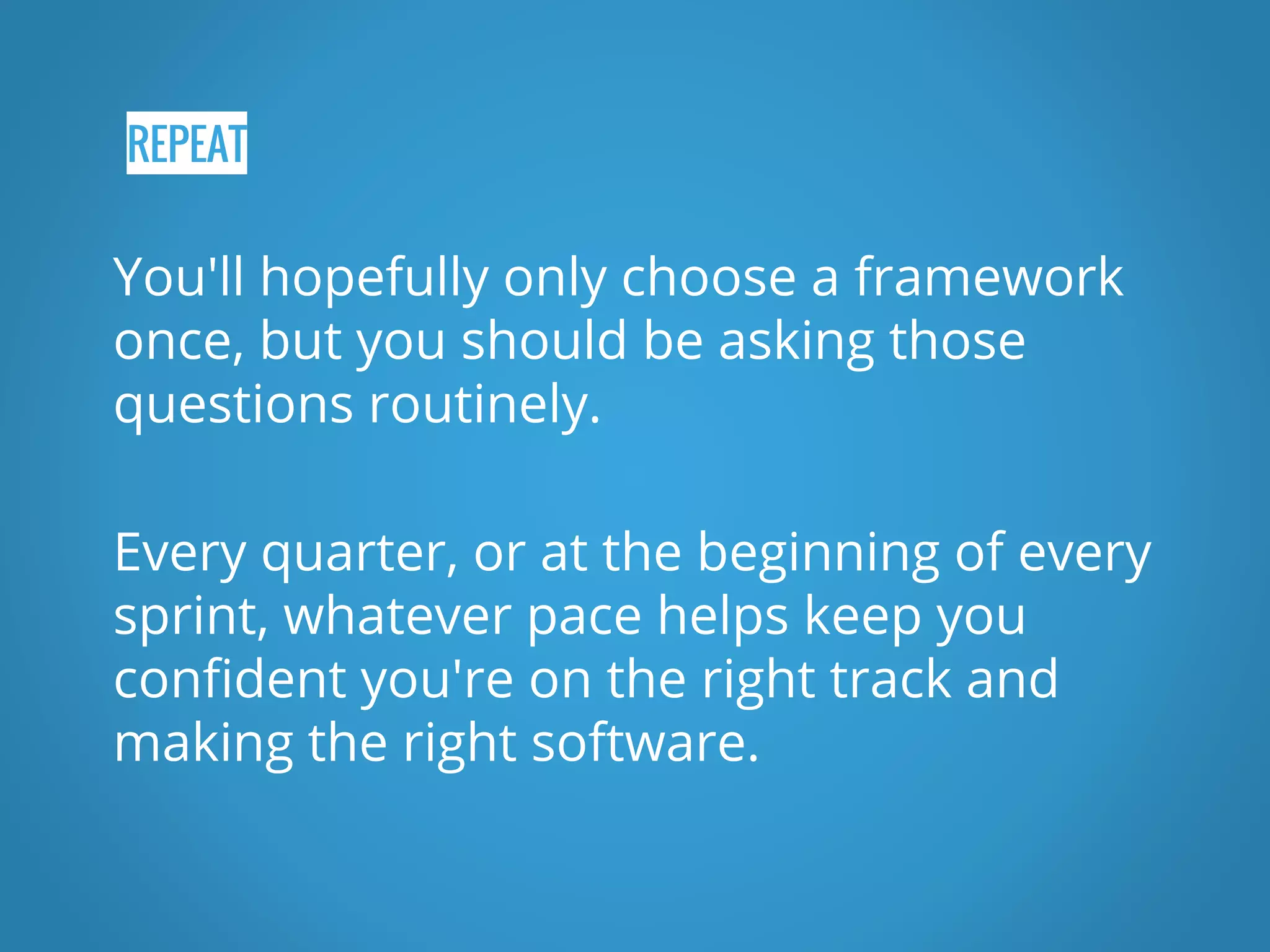 REPEAT You'll hopefully only choose a framework once, but you should be asking those questions routinely. Every quarter, or at the beginning of every sprint, whatever pace helps keep you confident you're on the right track and making the right software. 