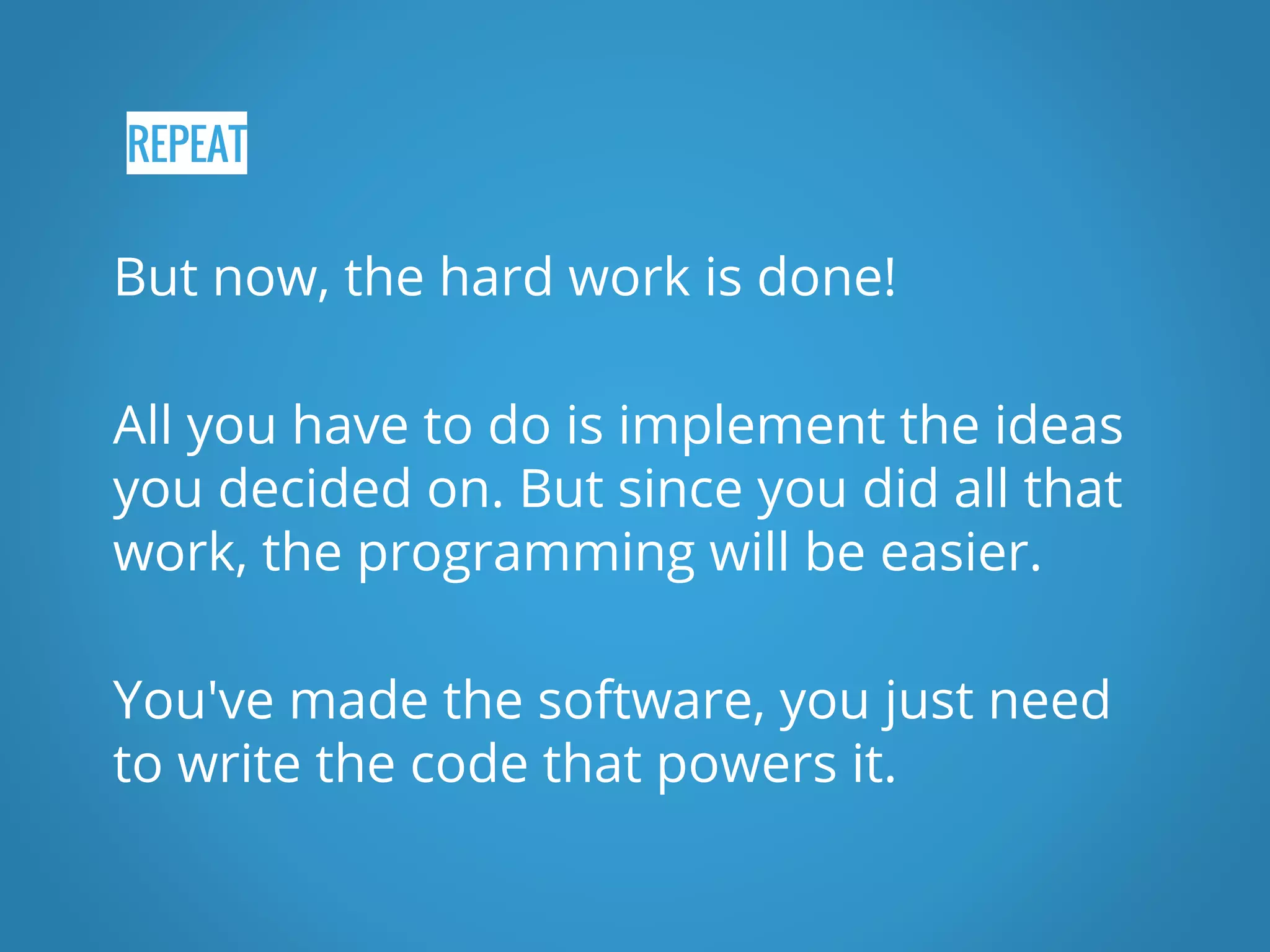 REPEAT But now, the hard work is done! All you have to do is implement the ideas you decided on. But since you did all that work, the programming will be easier. You've made the software, you just need to write the code that powers it. 
