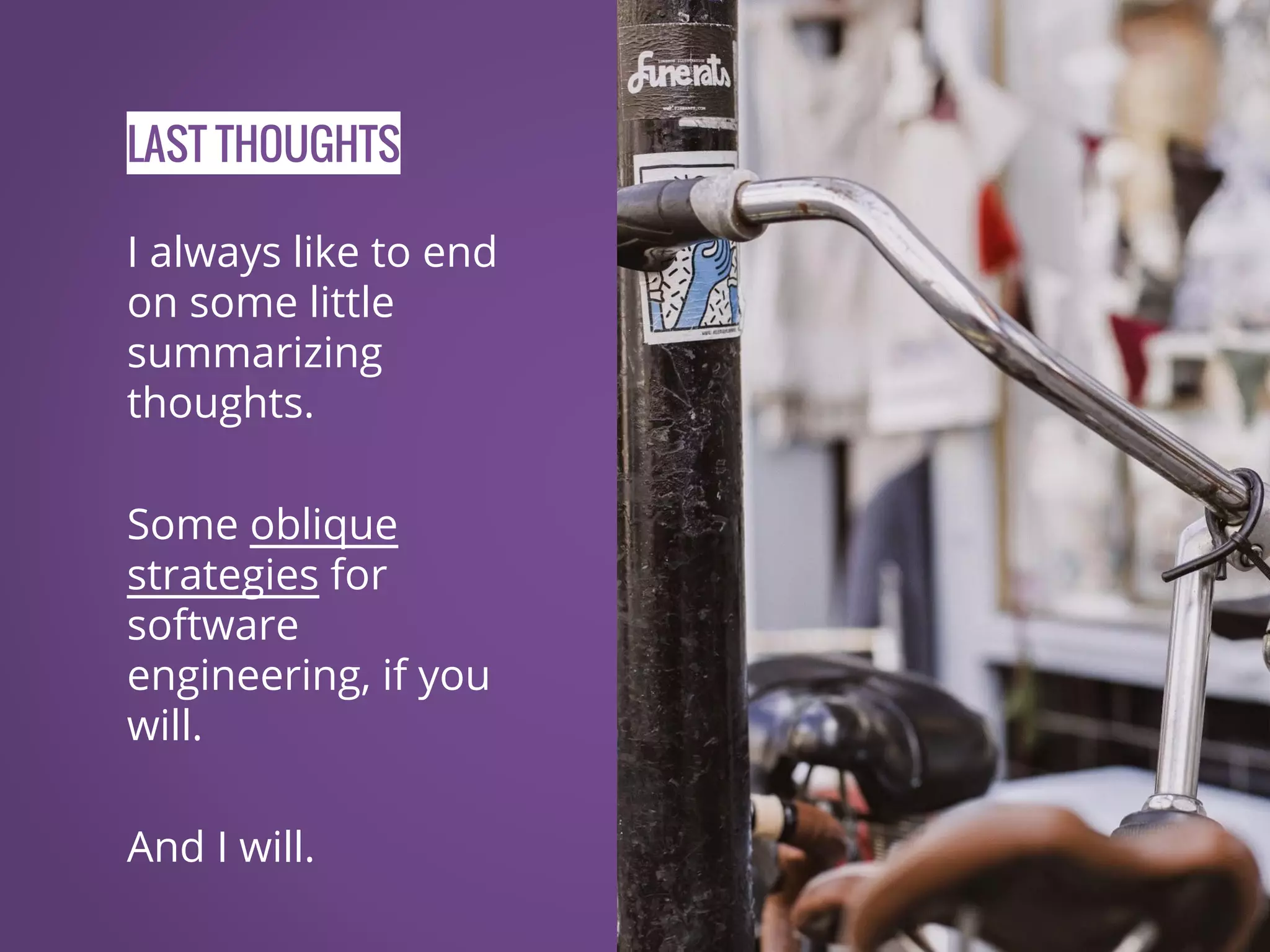 LAST THOUGHTS I always like to end on some little summarizing thoughts. Some oblique strategies for software engineering, if you will. And I will. 