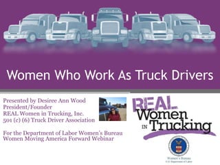 Women Who Work As Truck Drivers
Presented by Desiree Ann Wood
President/Founder
REAL Women in Trucking, Inc.
501 (c) (6) Truck Driver Association
For the Department of Labor Women’s Bureau
Women Moving America Forward Webinar
 