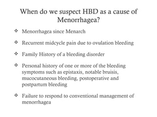 When do we suspect HBD as a cause of
            Menorrhagea?
 Menorrhagea since Menarch

 Recurrent midcycle pain due to ovulation bleeding

 Family History of a bleeding disorder

 Personal history of one or more of the bleeding
   symptoms such as epistaxis, notable bruisis,
   mucocutaneous bleeding, postoperative and
   postpartum bleeding

 Failure to respond to conventional management of
   menorrhagea
 