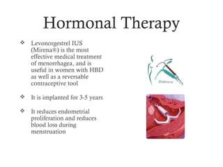 Hormonal Therapy
   Levonorgestrel IUS
    (Mirena®) is the most
    effective medical treatment
    of menorrhagea, and is
    useful in women with HBD
    as well as a reversable
    contraceptive tool

   It is implanted for 3-5 years

   It reduces endometrial
    proliferation and reduces
    blood loss during
    menstruation
 