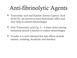 Anti-fibrinolytic Agents
 Tanexamic acid and Epsilon Amino Caproic Acid
   (EACA), are known to have hemostatic effect and
   may help to control menorrhagea

 Oral Tranexamic acid (1g, 3 – 4 times daily) during
   menstrual period is known to reduce menorrhagea

 Usually it is well tolerated but side effects include
   nausea, vomiting, headache and diarrhea
 