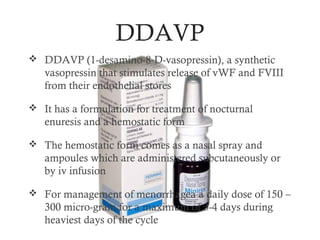 DDAVP
 DDAVP (1-desamino-8-D-vasopressin), a synthetic
   vasopressin that stimulates release of vWF and FVIII
   from their endothelial stores

 It has a formulation for treatment of nocturnal
   enuresis and a hemostatic form

 The hemostatic form comes as a nasal spray and
   ampoules which are administered subcutaneously or
   by iv infusion

 For management of menorrhagea a daily dose of 150 –
   300 micro-gram for a maximum of 3-4 days during
   heaviest days of the cycle
 