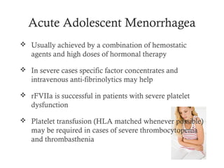 Acute Adolescent Menorrhagea
 Usually achieved by a combination of hemostatic
   agents and high doses of hormonal therapy

 In severe cases specific factor concentrates and
   intravenous anti-fibrinolytics may help

 rFVIIa is successful in patients with severe platelet
   dysfunction

 Platelet transfusion (HLA matched whenever possible)
   may be required in cases of severe thrombocytopenia
   and thrombasthenia
 