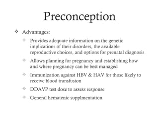Preconception
 Advantages:
   Provides adequate information on the genetic
     implications of their disorders, the available
     reproductive choices, and options for prenatal diagnosis
   Allows planning for pregnancy and establishing how
     and where pregnancy can be best managed
   Immunization against HBV & HAV for those likely to
     receive blood transfusion
   DDAVP test dose to assess response
   General hematenic supplmentation
 