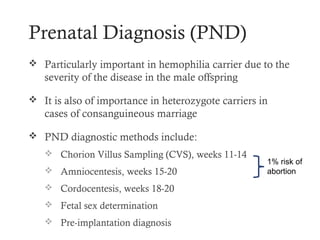 Prenatal Diagnosis (PND)
 Particularly important in hemophilia carrier due to the
   severity of the disease in the male offspring

 It is also of importance in heterozygote carriers in
   cases of consanguineous marriage

 PND diagnostic methods include:
    Chorion Villus Sampling (CVS), weeks 11-14
                                                     1% risk of
    Amniocentesis, weeks 15-20                      abortion

    Cordocentesis, weeks 18-20
    Fetal sex determination
    Pre-implantation diagnosis
 