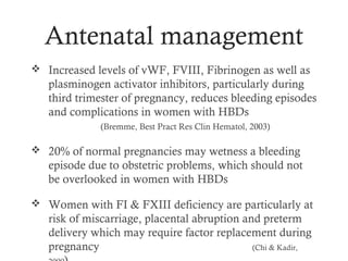 Antenatal management
 Increased levels of vWF, FVIII, Fibrinogen as well as
   plasminogen activator inhibitors, particularly during
   third trimester of pregnancy, reduces bleeding episodes
   and complications in women with HBDs
              (Bremme, Best Pract Res Clin Hematol, 2003)

 20% of normal pregnancies may wetness a bleeding
   episode due to obstetric problems, which should not
   be overlooked in women with HBDs

 Women with FI & FXIII deficiency are particularly at
   risk of miscarriage, placental abruption and preterm
   delivery which may require factor replacement during
   pregnancy                                  (Chi & Kadir,
 