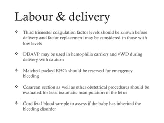 Labour & delivery
   Third trimester coagulation factor levels should be known before
    delivery and factor replacement may be considered in those with
    low levels

   DDAVP may be used in hemophilia carriers and vWD during
    delivery with caution

   Matched packed RBCs should be reserved for emergency
    bleeding

   Cesarean section as well as other obstetrical procedures should be
    evaluated for least traumatic manipulation of the fetus

   Cord fetal blood sample to assess if the baby has inherited the
    bleeding disorder
 