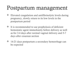 Postpartum management
 Elevated coagulation and antifibrinolytic levels during
   pregnancy, slowly return to its low levels in the
   postpartum period

 It is recommended to use prophylaxis of deficient
   hemostatic agent immediately before delivery as well
   as for 3-4 days after normal vaginal delivery and 5-7
   days after cesarean section

 14-21 days postpartum a secondary hemorrhage can
   be expected
 