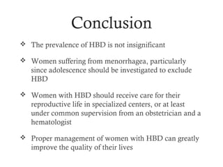 Conclusion
 The prevalence of HBD is not insignificant

 Women suffering from menorrhagea, particularly
   since adolescence should be investigated to exclude
   HBD

 Women with HBD should receive care for their
   reproductive life in specialized centers, or at least
   under common supervision from an obstetrician and a
   hematologist

 Proper management of women with HBD can greatly
   improve the quality of their lives
 
