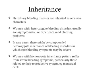 Inheritance
 Hereditary bleeding diseases are inherited as recessive
   characters

 Women with heterozygote bleeding disorders usually
   are asymptomatic, or experience mild bleeding
   problems

 In rare cases, there might be compounded
   heterozygote inheritance of bleeding disorders in
   which case bleeding symptoms may be severe

 Women with homozygote inheritance pattern suffer
   from severe bleeding symptoms, particularly those
   related to their reproductive system, eg menstrual
 
