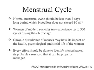Menstrual Cycle
 Normal menstrual cycle should be less than 7 days
   long during which blood loss does not exceed 80 ml*

 Women of modern societies may experience up to 500
   cycles during their fertile age

 Chronic disturbance of menses may have its impact on
   the health, psychological and social life of the women

 Every effort should be done to identify menorrhagea,
   its probable causes, so that it can be properly
   managed.

                 *ACOG, Management of anovulatory bleeding 2000, p.1-12
 