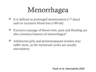 Menorrhagea
 It is defined as prolonged menstruation (>7 days)
   and/or excessive blood loss (>80 ml)

 Excessive passage of blood clots, pain and flooding are
   also common features of menorrhagea*

 Adolescent girls and perimenopausal women may
   suffer most, as the menstrual cycles are usually
   anovulatory




                                *Kadir et al, Haemophilia 2009
 
