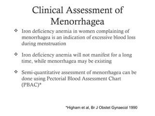 Clinical Assessment of
            Menorrhagea
 Iron deficiency anemia in women complaining of
   menorrhagea is an indication of excessive blood loss
   during menstruation

 Iron deficiency anemia will not manifest for a long
   time, while menorrhagea may be existing

 Semi-quantitative assessment of menorrhagea can be
   done using Pectorial Blood Assessment Chart
   (PBAC)*



                       *Higham et al, Br J Obstet Gynaecol 1990
 
