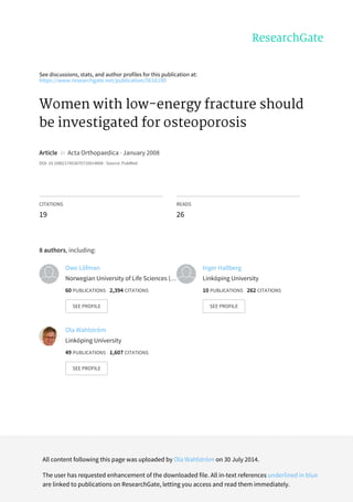 See	discussions,	stats,	and	author	profiles	for	this	publication	at:
https://www.researchgate.net/publication/5616190
Women	with	low-energy	fracture	should
be	investigated	for	osteoporosis
Article		in		Acta	Orthopaedica	·	January	2008
DOI:	10.1080/17453670710014608	·	Source:	PubMed
CITATIONS
19
READS
26
8	authors,	including:
Owe	Löfman
Norwegian	University	of	Life	Sciences	(…
60	PUBLICATIONS			2,394	CITATIONS			
SEE	PROFILE
Inger	Hallberg
Linköping	University
10	PUBLICATIONS			262	CITATIONS			
SEE	PROFILE
Ola	Wahlström
Linköping	University
49	PUBLICATIONS			1,607	CITATIONS			
SEE	PROFILE
All	content	following	this	page	was	uploaded	by	Ola	Wahlström	on	30	July	2014.
The	user	has	requested	enhancement	of	the	downloaded	file.	All	in-text	references	underlined	in	blue
are	linked	to	publications	on	ResearchGate,	letting	you	access	and	read	them	immediately.
 